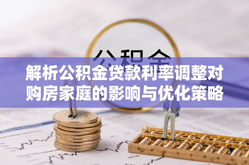 崇安解析公积金贷款利率调整对购房家庭的影响与优化策略