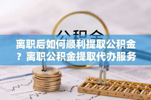 崇安离职后如何顺利提取公积金？离职公积金提取代办服务帮你搞定！