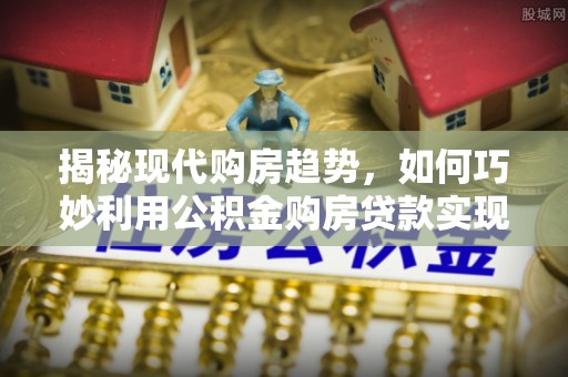 崇安揭秘现代购房趋势，如何巧妙利用公积金购房贷款实现置业梦想