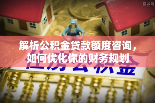 崇安解析公积金贷款额度咨询，如何优化你的财务规划