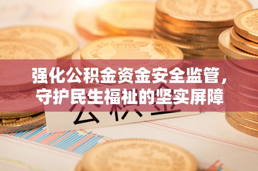 崇安强化公积金资金安全监管，守护民生福祉的坚实屏障