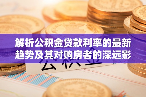 崇安解析公积金贷款利率的最新趋势及其对购房者的深远影响