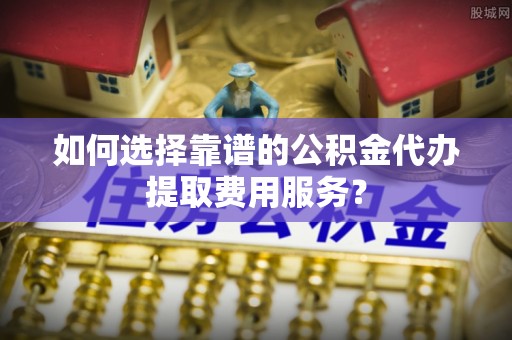 崇安如何选择靠谱的公积金代办提取费用服务？