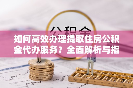 崇安如何高效办理提取住房公积金代办服务？全面解析与指南