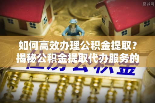 崇安如何高效办理公积金提取？揭秘公积金提取代办服务的优势与注意事项