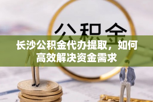 崇安长沙公积金代办提取，如何高效解决资金需求