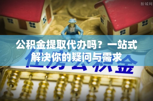 崇安公积金提取代办吗？一站式解决你的疑问与需求