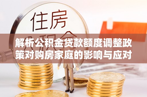 崇安解析公积金贷款额度调整政策对购房家庭的影响与应对策略