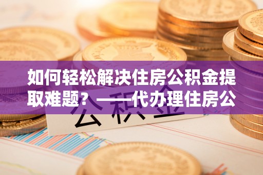 崇安如何轻松解决住房公积金提取难题？——代办理住房公积金提取服务解析
