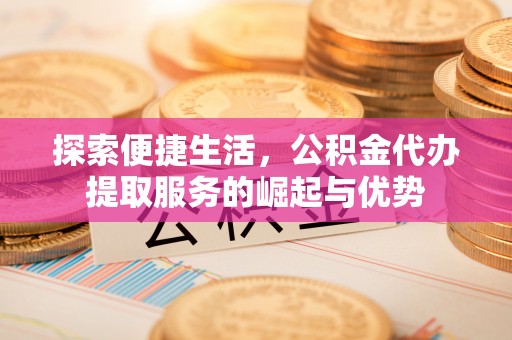 崇安探索便捷生活，公积金代办提取服务的崛起与优势