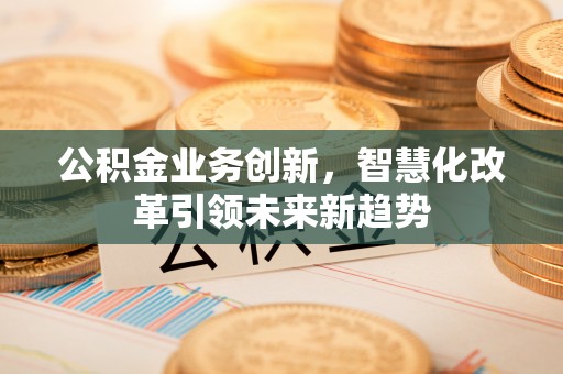 崇安公积金业务创新，智慧化改革引领未来新趋势