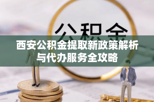 崇安西安公积金提取新政策解析与代办服务全攻略