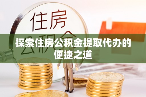 崇安探索住房公积金提取代办的便捷之道