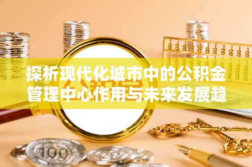 崇安探析现代化城市中的公积金管理中心作用与未来发展趋势