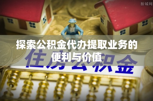 崇安探索公积金代办提取业务的便利与价值