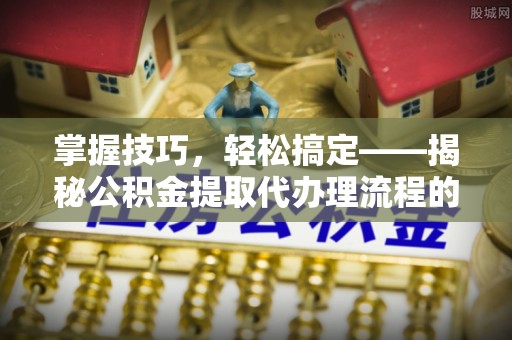 崇安掌握技巧，轻松搞定——揭秘公积金提取代办理流程的关键步骤