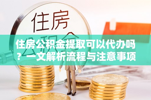 崇安住房公积金提取可以代办吗？一文解析流程与注意事项