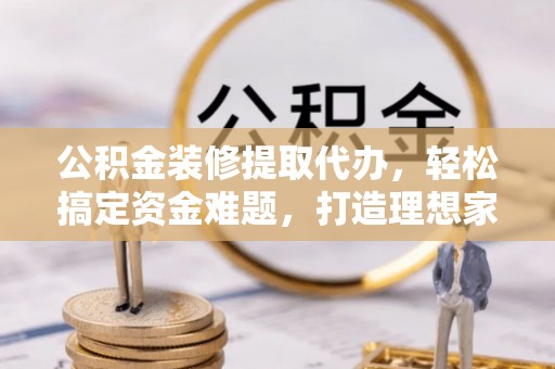 崇安公积金装修提取代办，轻松搞定资金难题，打造理想家居