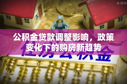 崇安公积金贷款调整影响，政策变化下的购房新趋势