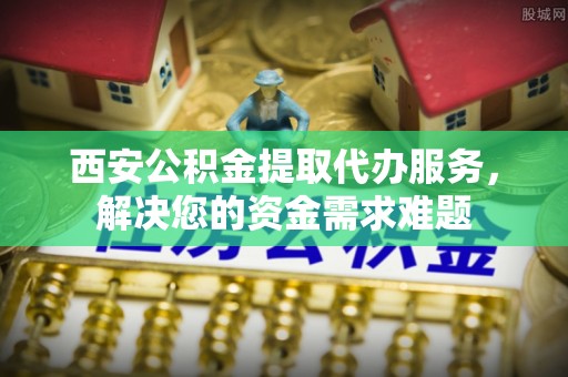 崇安西安公积金提取代办服务，解决您的资金需求难题