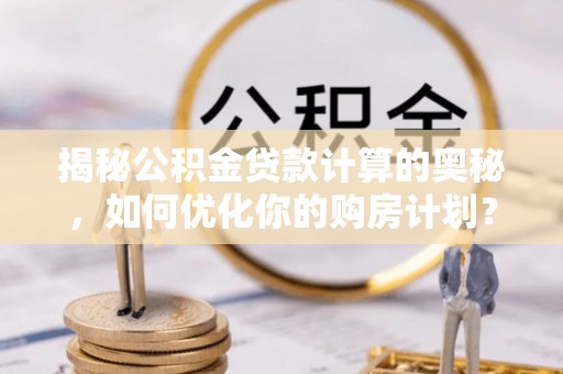 崇安揭秘公积金贷款计算的奥秘，如何优化你的购房计划？