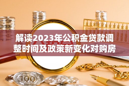 崇安解读2023年公积金贷款调整时间及政策新变化对购房的影响