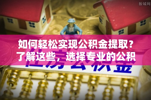 崇安如何轻松实现公积金提取？了解这些，选择专业的公积金提取代办服务