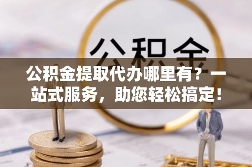 崇安公积金提取代办哪里有？一站式服务，助您轻松搞定！