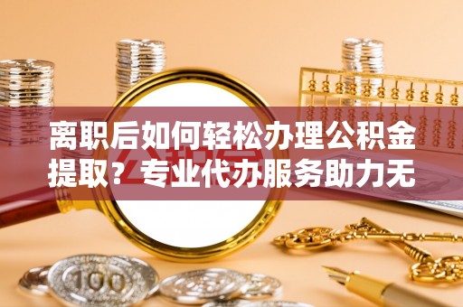 崇安离职后如何轻松办理公积金提取？专业代办服务助力无忧