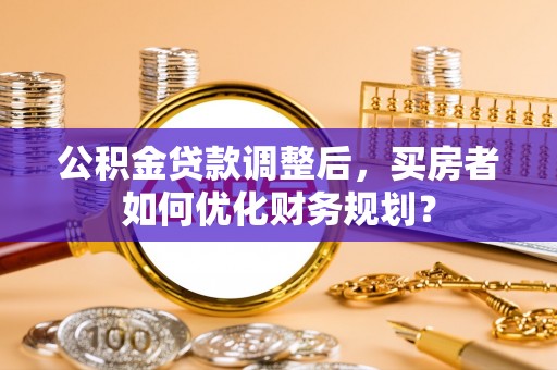 崇安公积金贷款调整后，买房者如何优化财务规划？