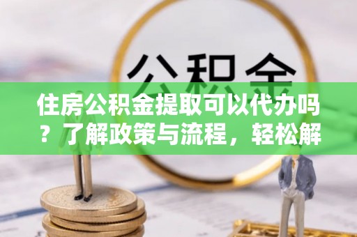 崇安住房公积金提取可以代办吗？了解政策与流程，轻松解决你的疑问