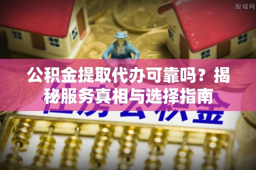 崇安公积金提取代办可靠吗？揭秘服务真相与选择指南
