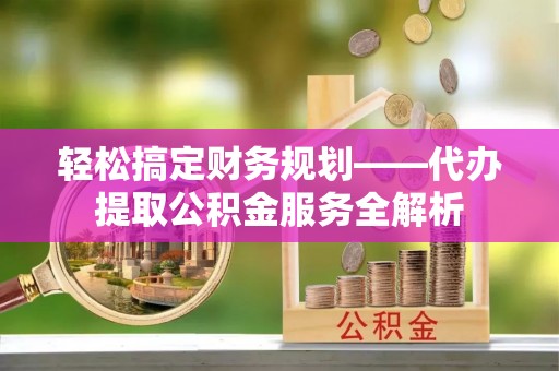 崇安轻松搞定财务规划——代办提取公积金服务全解析