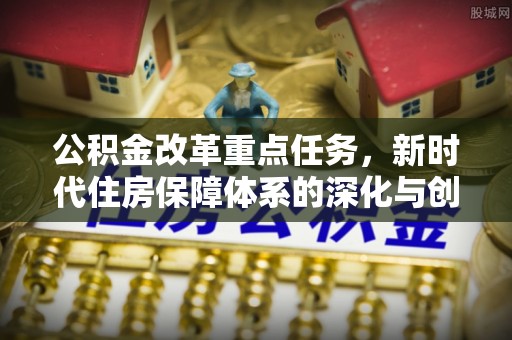 崇安公积金改革重点任务，新时代住房保障体系的深化与创新