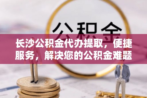 崇安长沙公积金代办提取，便捷服务，解决您的公积金难题