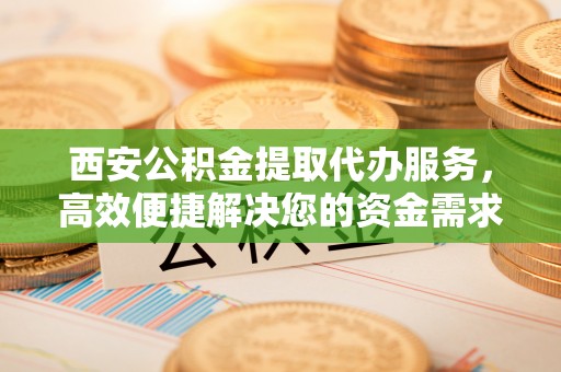 崇安西安公积金提取代办服务，高效便捷解决您的资金需求