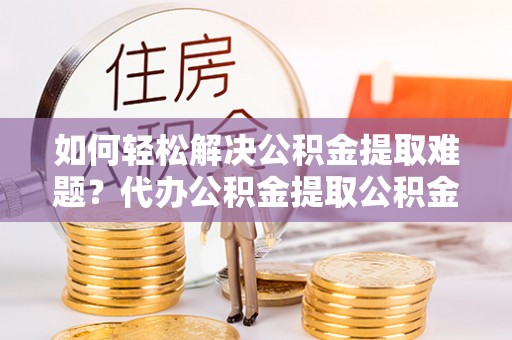 崇安如何轻松解决公积金提取难题？代办公积金提取公积金服务详解