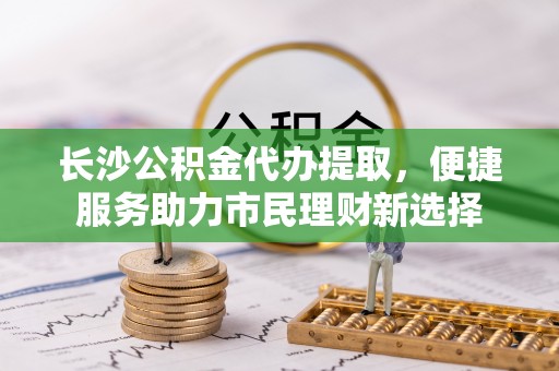 崇安长沙公积金代办提取，便捷服务助力市民理财新选择