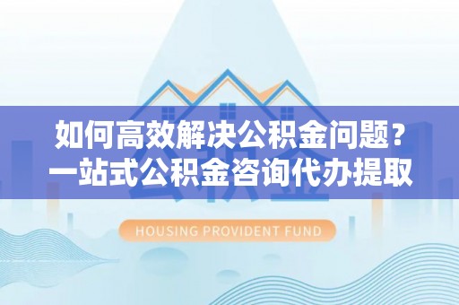 崇安如何高效解决公积金问题？一站式公积金咨询代办提取服务全解析