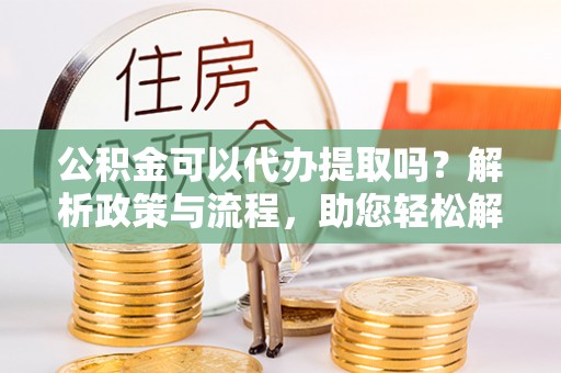 崇安公积金可以代办提取吗？解析政策与流程，助您轻松解决疑问