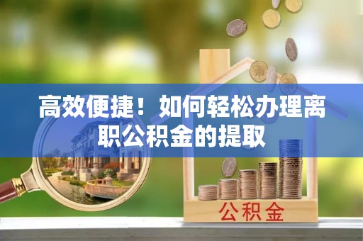 崇安高效便捷！如何轻松办理离职公积金的提取