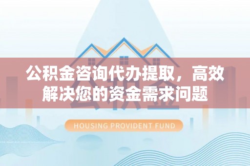 崇安公积金咨询代办提取，高效解决您的资金需求问题