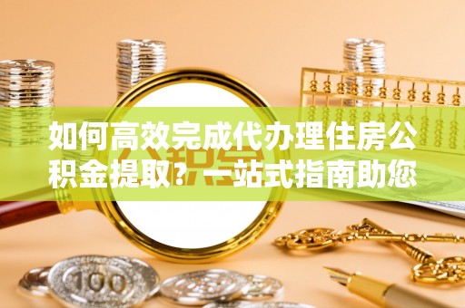 崇安如何高效完成代办理住房公积金提取？一站式指南助您轻松搞定