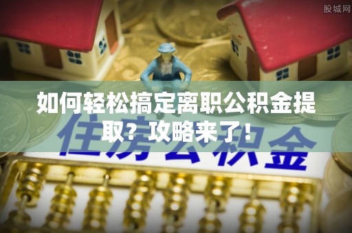 崇安如何轻松搞定离职公积金提取？攻略来了！