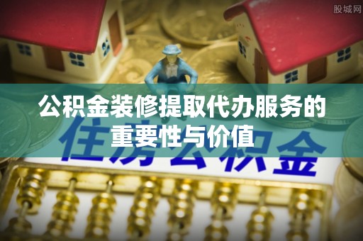 崇安公积金装修提取代办服务的重要性与价值