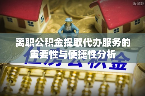 崇安离职公积金提取代办服务的重要性与便捷性分析
