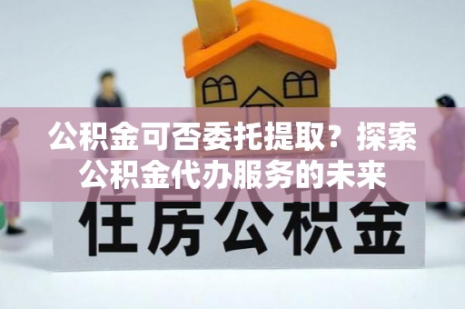 崇安公积金可否委托提取？探索公积金代办服务的未来